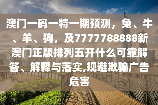 澳門一碼一特一期預(yù)測(cè)，兔、牛、羊、狗，及7777788888新澳門正版排列五開什么可靠解答、解釋與落實(shí),規(guī)避欺騙廣告危害