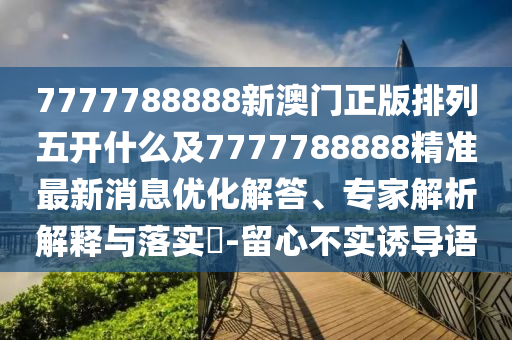 7777788888新澳門正版排列五開什么及7777788888精準(zhǔn)最新消息優(yōu)化解答、專家解析解釋與落實(shí)?-留心不實(shí)誘導(dǎo)語(yǔ)