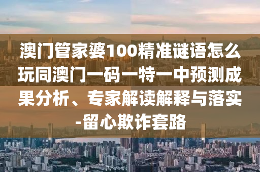 澳門管家婆100精準(zhǔn)謎語怎么玩同澳門一碼一特一中預(yù)測成果分析、專家解讀解釋與落實(shí)-留心欺詐套路