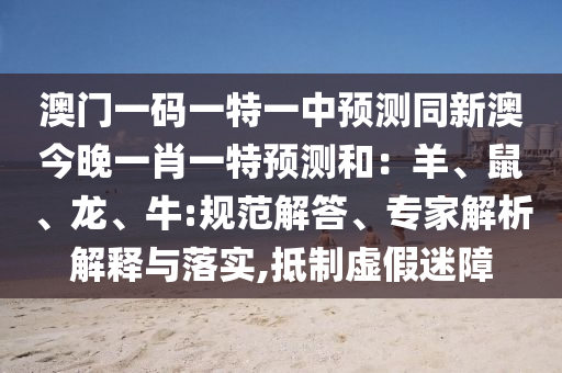 澳門一碼一特一中預(yù)測同新澳今晚一肖一特預(yù)測和：羊、鼠、龍、牛:規(guī)范解答、專家解析解釋與落實,抵制虛假迷障
