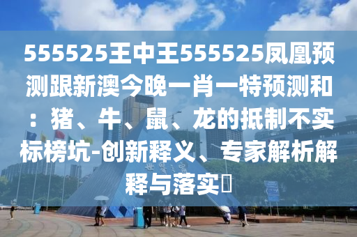 555525王中王555525鳳凰預(yù)測跟新澳今晚一肖一特預(yù)測和：豬、牛、鼠、龍的抵制不實標(biāo)榜坑-創(chuàng)新釋義、專家解析解釋與落實?