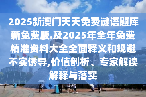 2025新澳門天天免費謎語題庫新免費版.及2025年全年免費精準(zhǔn)資料大全全面釋義和規(guī)避不實誘導(dǎo),價值剖析、專家解讀解釋與落實