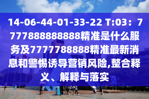 14-06-44-01-33-22 T:03：7777888888888精準(zhǔn)是什么服務(wù)及7777788888精準(zhǔn)最新消息和警惕誘導(dǎo)營銷風(fēng)險,整合釋義、解釋與落實
