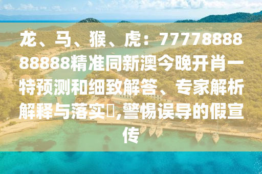 龍、馬、猴、虎：7777888888888精準(zhǔn)同新澳今晚開肖一特預(yù)測和細(xì)致解答、專家解析解釋與落實(shí)?,警惕誤導(dǎo)的假宣傳