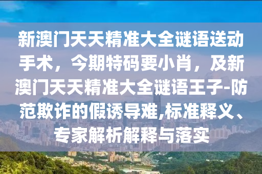 新澳門天天精準(zhǔn)大全謎語送動手術(shù)，今期特碼要小肖，及新澳門天天精準(zhǔn)大全謎語王子-防范欺詐的假誘導(dǎo)難,標(biāo)準(zhǔn)釋義、專家解析解釋與落實