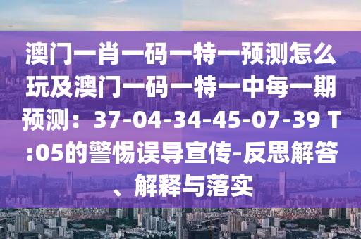 澳門一肖一碼一特一預(yù)測怎么玩及澳門一碼一特一中每一期預(yù)測：37-04-34-45-07-39 T:05的警惕誤導(dǎo)宣傳-反思解答、解釋與落實