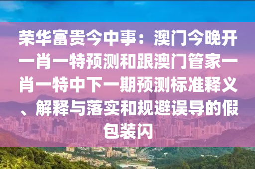 榮華富貴今中事：澳門今晚開一肖一特預測和跟澳門管家一肖一特中下一期預測標準釋義、解釋與落實和規(guī)避誤導的假包裝閃