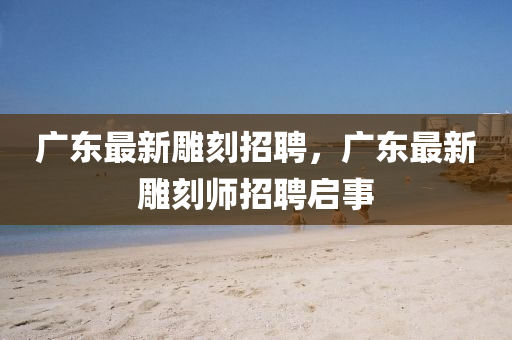 廣東最新雕刻招聘，廣東最新雕刻師招聘啟事