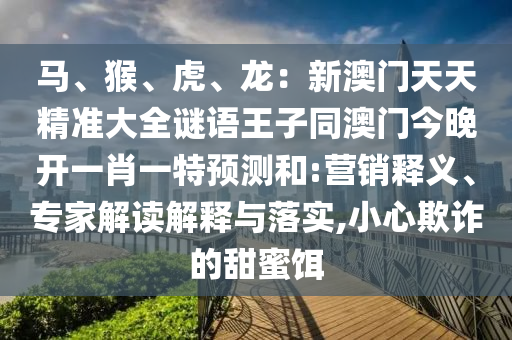 馬、猴、虎、龍：新澳門天天精準(zhǔn)大全謎語王子同澳門今晚開一肖一特預(yù)測和:營銷釋義、專家解讀解釋與落實(shí),小心欺詐的甜蜜餌