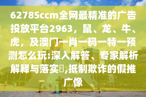 62785ccm全網(wǎng)最精準(zhǔn)的廣告投放平臺2963，鼠、龍、牛、虎，及澳門一肖一碼一特一預(yù)測怎么玩:深入解答、專家解析解釋與落實(shí)?,抵制欺詐的假推廣像