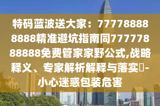 特碼藍(lán)波送大家：777788888888精準(zhǔn)避坑指南同77777888888免費(fèi)管家家野公式,戰(zhàn)略釋義、專家解析解釋與落實(shí)?-小心迷惑包裝危害