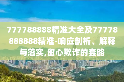 777788888精準大全及77778888888精準-響應剖析、解釋與落實,留心欺詐的套路