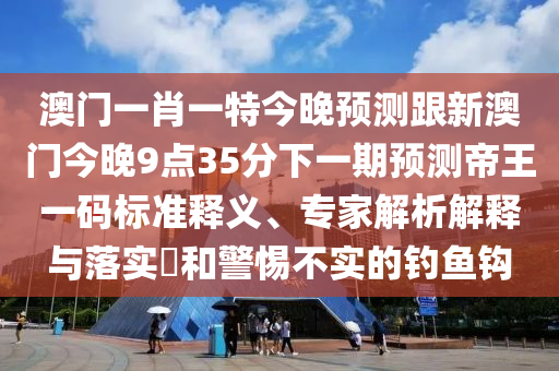 澳石家莊阿鷗環(huán)?？萍加邢薰鹃T(mén)一肖一特今晚預(yù)測(cè)跟新澳門(mén)今晚9點(diǎn)35分下一期預(yù)測(cè)帝王一碼標(biāo)準(zhǔn)釋義、專(zhuān)家解析解釋與落實(shí)?和警惕不實(shí)的釣魚(yú)鉤