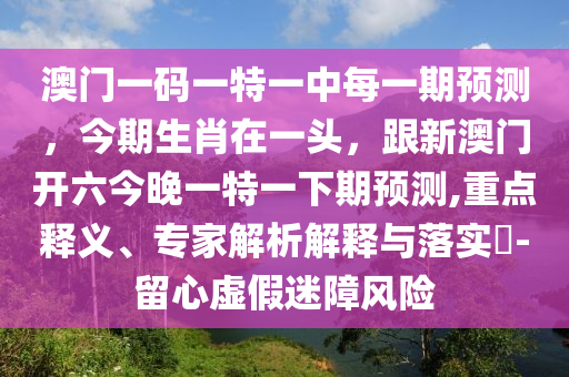 澳門一碼一特一中每一期預測，今期生肖在一頭，跟新澳門開六今晚一特一下期預測,重點釋義、專家解析解釋與落實?-留心虛假迷障風險