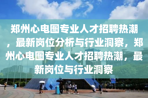 鄭州心電圖專(zhuān)業(yè)人才招聘熱潮，最新崗位分析與行業(yè)洞察，鄭州心電圖專(zhuān)業(yè)人才招聘熱潮，最新崗位與行業(yè)洞察石家莊阿鷗環(huán)?？萍加邢薰? class=