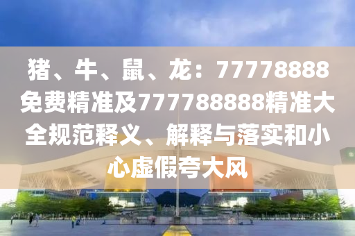 豬、牛、鼠、龍：77778888免費精準及777788888精準大全規(guī)范釋義、解釋與落實和小心虛假夸大風
