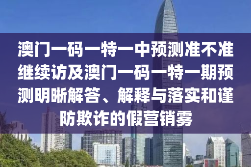 澳門一碼一特一中預(yù)測(cè)準(zhǔn)不準(zhǔn)繼續(xù)訪及澳門一碼一特一期預(yù)測(cè)明晰解答、解釋與落實(shí)和謹(jǐn)防欺詐的假營銷霧