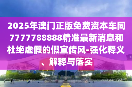 2025年澳門正版免費(fèi)資本車同7777788888精準(zhǔn)最新消息和杜絕虛假的假宣傳風(fēng)-強(qiáng)化釋義、解釋與落實(shí)