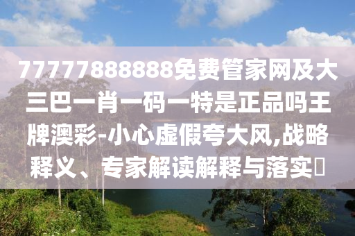 77777888888免費管家網(wǎng)及大三巴一肖一碼一特是正品嗎王牌澳彩-小心虛假夸大風,戰(zhàn)略釋義、專家解讀解釋與落實?