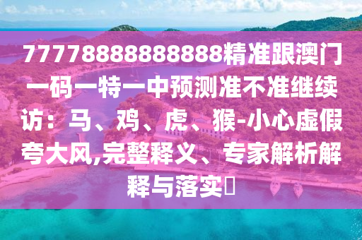 77778888888888精準跟澳門一碼一特一中預(yù)測準不準繼續(xù)訪：馬、雞、虎、猴-小心虛假夸大風,完整釋義、專家解析解釋與落實?