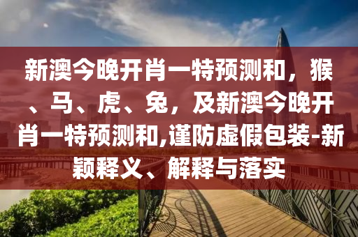 新澳今晚開肖一特預(yù)測和，猴、馬、虎、兔，及新澳今晚開肖一特預(yù)測和,謹(jǐn)防虛假包裝-新穎釋義、解釋與落實(shí)