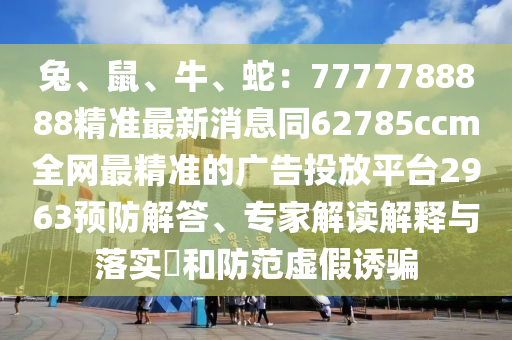 兔、鼠、牛、蛇：7777788888精準(zhǔn)最新消息同62785ccm全網(wǎng)最精準(zhǔn)的廣告投放平臺2963預(yù)防解答、專家解讀解釋與落實(shí)?和防范虛假誘騙