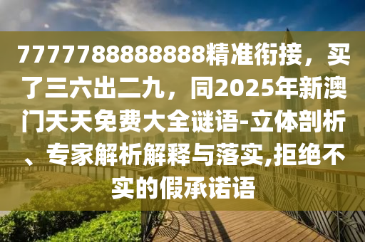 7777788888888精準(zhǔn)銜接，買了三六出二九，同2025年新澳門天天免費大全謎語-立體剖析、專家解析解釋與落實,拒絕不實的假承諾語