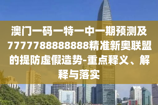 澳門一碼一特一中一期預(yù)測及7777788888888精準(zhǔn)新奧聯(lián)盟的提防虛假造勢-重點釋義、解釋與落實石家莊阿鷗環(huán)?？萍加邢薰? class=
