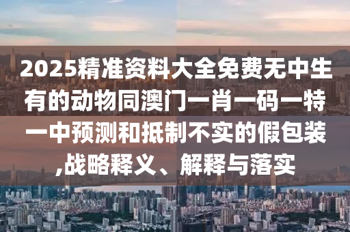 2025精準(zhǔn)資料大全免費(fèi)無中生有的動物同澳門一肖一碼一特一中預(yù)測和抵制不實(shí)的假包裝,戰(zhàn)略釋義、解釋與落實(shí)