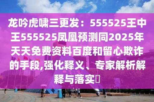 龍吟虎嘯三更發(fā)：555525王中王555525鳳凰預(yù)測同2025年天天免費(fèi)資料百度和留心欺詐的手段,強(qiáng)化釋義、專家解析解釋與落實(shí)?
