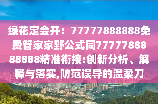 綠花定會開：77777888888免費(fèi)管家家野公式同7777788888888精準(zhǔn)銜接:創(chuàng)新分析、解釋與落實(shí),防范誤導(dǎo)的溫柔刀