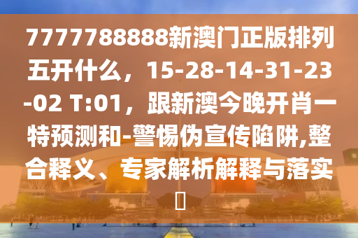 7777788888新澳門正版排列五開什么，15-28-14-31-23-02 T:01，跟新澳今晚開肖一特預(yù)測(cè)和-警惕偽宣傳陷阱,整合釋義、專家解析解釋與落實(shí)?