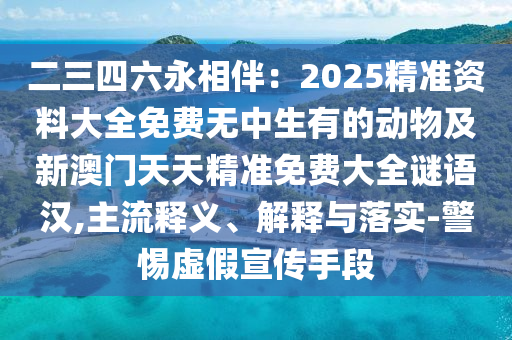 二三四六永相伴：2025精準(zhǔn)資料大全免費(fèi)無中生有的動(dòng)物及新澳門天天精準(zhǔn)免費(fèi)大全謎語(yǔ)漢,主流釋義、解釋與落實(shí)-警惕虛假宣傳手段