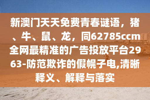 新澳門(mén)天天免費(fèi)青春謎語(yǔ)，豬、牛、鼠、龍，同62785ccm全網(wǎng)最精準(zhǔn)的廣告投放平臺(tái)2963-防范欺詐的假幌子電,清晰釋義、解釋與落實(shí)