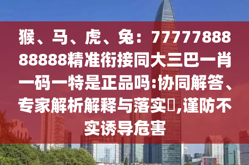 猴、馬、虎、兔：7777788888888精準(zhǔn)銜接同大三巴一肖一碼一特是正品嗎:協(xié)同解答、專家解析解釋與落實(shí)?,謹(jǐn)防不實(shí)誘導(dǎo)危害