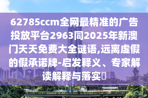62785ccm全網(wǎng)最精準(zhǔn)的廣告投放平臺(tái)2963同2025年新澳門(mén)天天免費(fèi)大全謎語(yǔ),遠(yuǎn)離虛假的假承諾牌-啟發(fā)釋義、專家解讀解釋與落實(shí)?