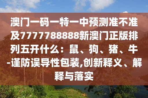 澳門(mén)一碼一特一中預(yù)測(cè)準(zhǔn)不準(zhǔn)及7777788888新澳門(mén)正版排列五開(kāi)什么：鼠、狗、豬、牛-謹(jǐn)防誤導(dǎo)性包裝,創(chuàng)新釋義、解釋與落實(shí)