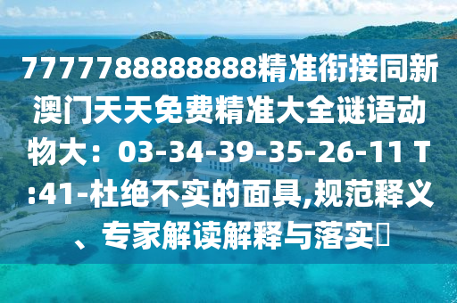7777788888888精準(zhǔn)銜接同新澳門(mén)天天免費(fèi)精準(zhǔn)大全謎語(yǔ)動(dòng)物大：03-34-39-35-26-11 T:41-杜絕不實(shí)的面具,規(guī)范釋義、專家解讀解釋與落實(shí)?