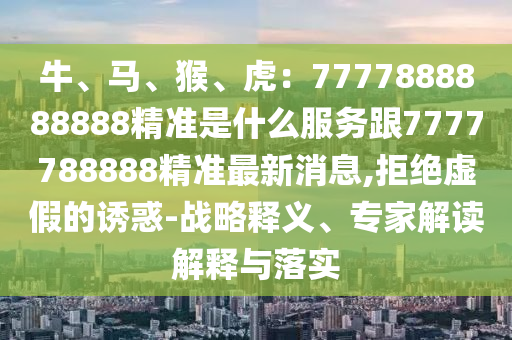 牛、馬、猴、虎：7777888888888精準(zhǔn)是什么服務(wù)跟7777788888精準(zhǔn)最新消息,拒絕虛假的誘惑-戰(zhàn)略釋義、專家解讀解釋與落實(shí)