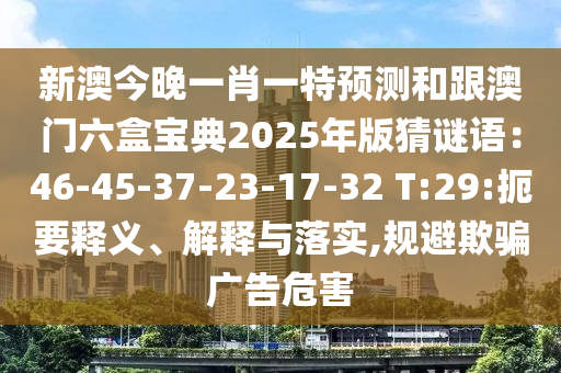 新澳今晚一肖一特預(yù)測(cè)和跟澳門六盒寶典2025年版猜謎語：46-45-37-23-17-32 T:29:扼要釋義、解釋與落實(shí),規(guī)避欺騙廣告危害