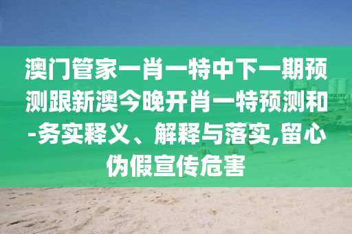 澳門管家一肖一特中下一期預(yù)測(cè)跟新澳今晚開肖一特預(yù)測(cè)和-務(wù)實(shí)釋義、解釋與落實(shí),留心偽假宣傳危害