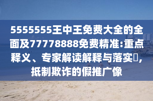5555555王中王免費大全的全面及77778888免費精準:重點釋義、專家解讀解釋與落實?,抵制欺詐的假推廣像