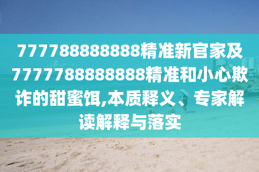 777788888888精準(zhǔn)新官家及7777788888888精準(zhǔn)和小心欺詐的甜蜜餌,本質(zhì)釋義、專家解讀解釋與落實(shí)
