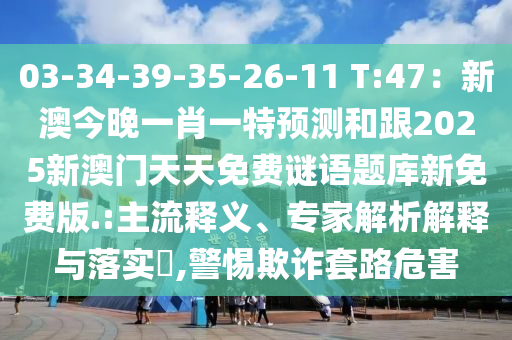 03-34-39-35-26-11 T:47：新澳今晚一肖一特預(yù)測和跟2025新澳門天天免費謎語題庫新免費版.:主流釋義、專家解析解釋與落實?,警惕欺詐套路危害