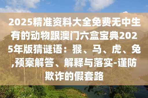 2025精準(zhǔn)資料大全免費無中生有的動物跟澳門六盒寶典2025年版猜謎語：猴、馬、虎、兔,預(yù)案解答、解釋與落實-謹防欺詐的假套路