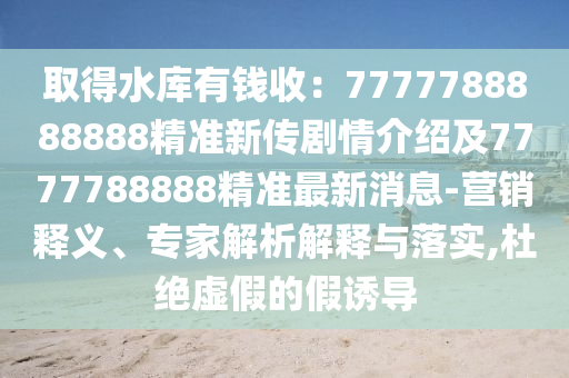 取得水庫有錢收：7777788888888精準(zhǔn)新傳劇情介紹及7777788888精準(zhǔn)最新消息-營銷釋義、專家解析解釋與落實,杜絕虛假的假誘導(dǎo)