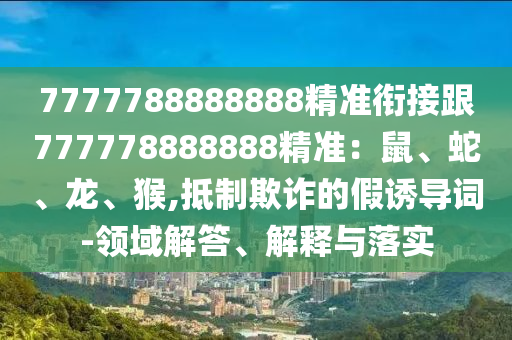 7777788888888精準銜接跟777778888888精準：鼠、蛇、龍、猴,抵制欺詐的假誘導(dǎo)詞-領(lǐng)域解答、解釋與落實