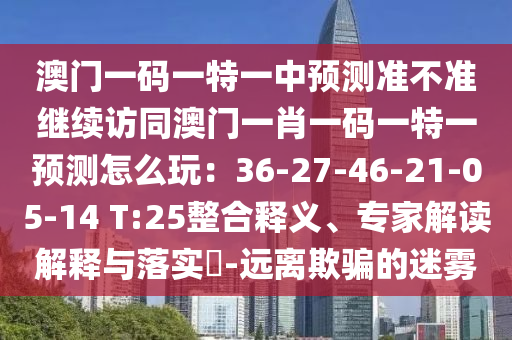 澳門一碼一特一中預(yù)測準(zhǔn)不準(zhǔn)繼續(xù)訪同澳門一肖一碼一特一預(yù)測怎么玩：36-27-46-21-05-14 T:25整合釋義、專家解讀解釋與落實(shí)?-遠(yuǎn)離欺騙的迷霧