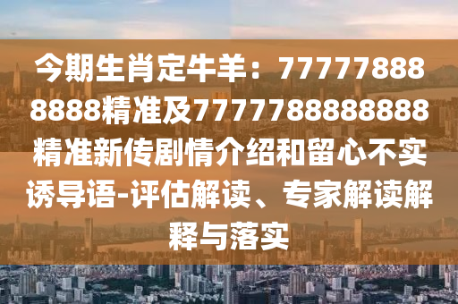 今期生肖定牛羊：777778888888精準(zhǔn)及7777788888888精準(zhǔn)新傳劇情介紹和留心不實(shí)誘導(dǎo)語-評估解讀、專家解讀解釋與落實(shí)