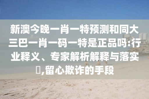 新澳今晚一肖一特預(yù)測和同大三巴一肖一碼一特是正品嗎:行業(yè)釋義、專家解析解釋與落實(shí)?,留心欺詐的手段